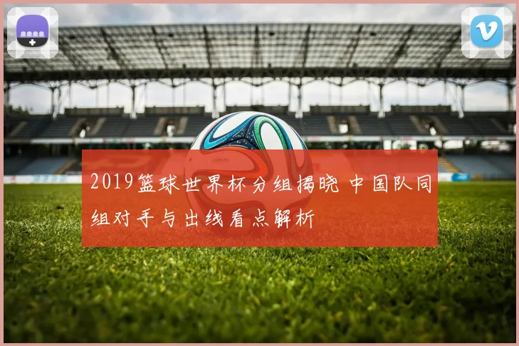 2019篮球世界杯分组揭晓 中国队同组对手与出线看点解析