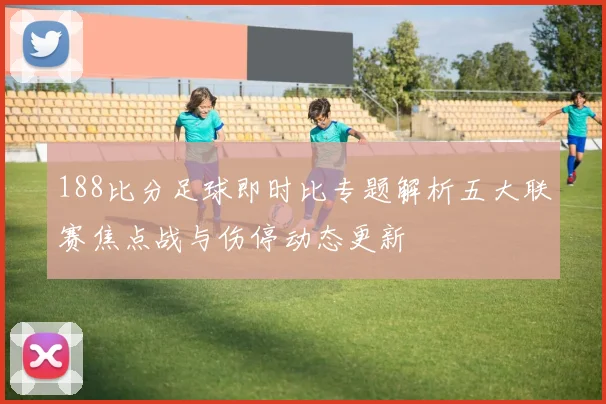 188比分足球即时比专题解析五大联赛焦点战与伤停动态更新