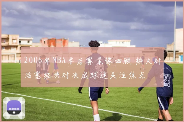 2006年NBA季后赛录像回顾 热火对活塞经典对决成球迷关注焦点