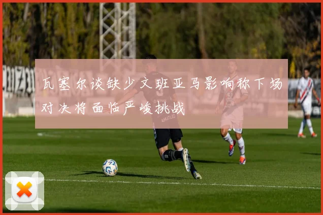 瓦塞尔谈缺少文班亚马影响称下场对决将面临严峻挑战