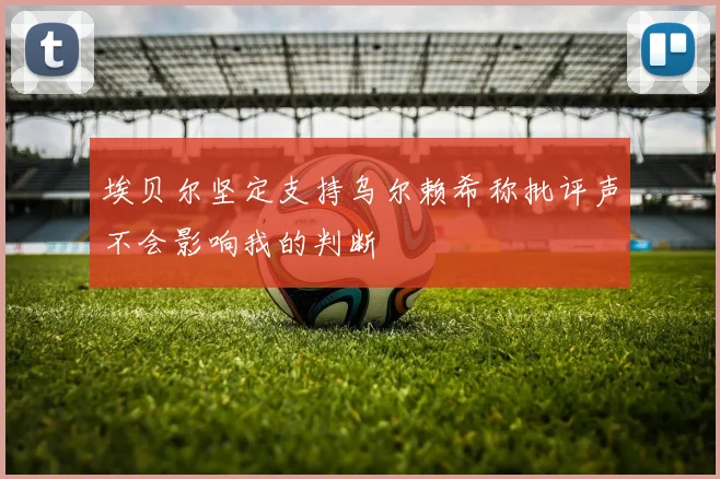 埃贝尔坚定支持乌尔赖希称批评声不会影响我的判断