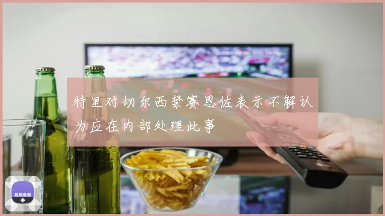特里对切尔西禁赛恩佐表示不解认为应在内部处理此事