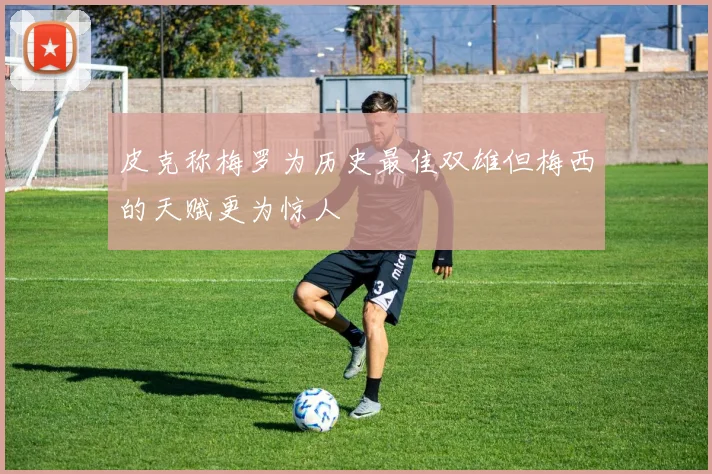皮克称梅罗为历史最佳双雄但梅西的天赋更为惊人