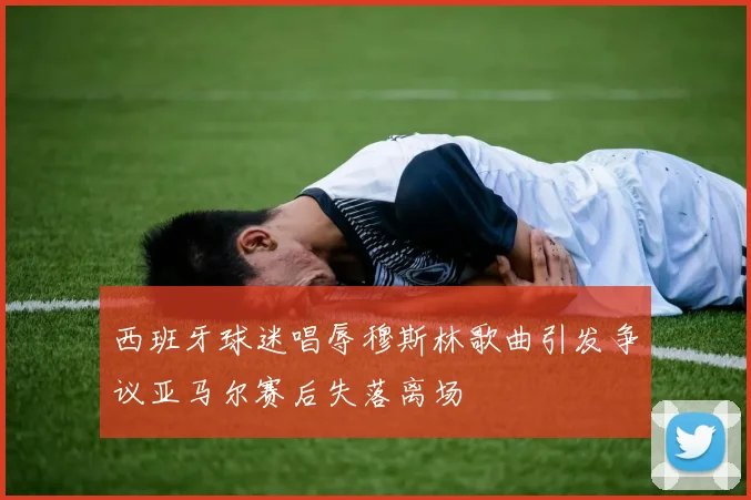 西班牙球迷唱辱穆斯林歌曲引发争议亚马尔赛后失落离场