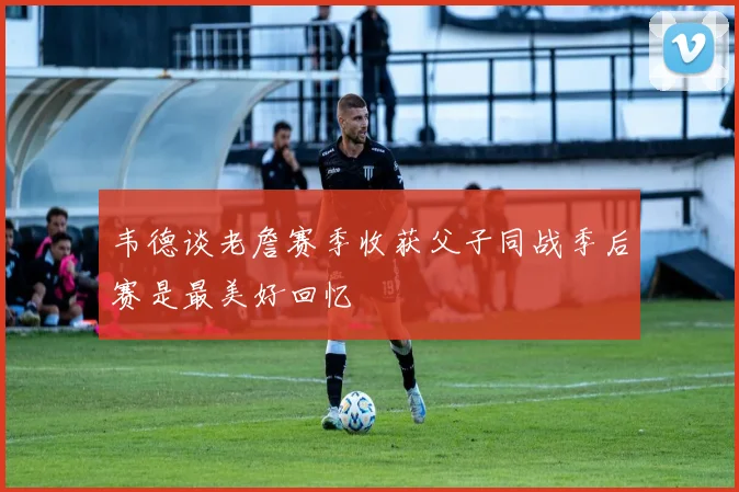 韦德谈老詹赛季收获父子同战季后赛是最美好回忆