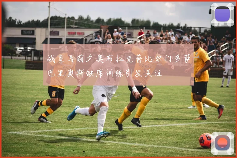 战皇马前夕奥布拉克普比尔门多萨巴里奥斯缺席训练引发关注